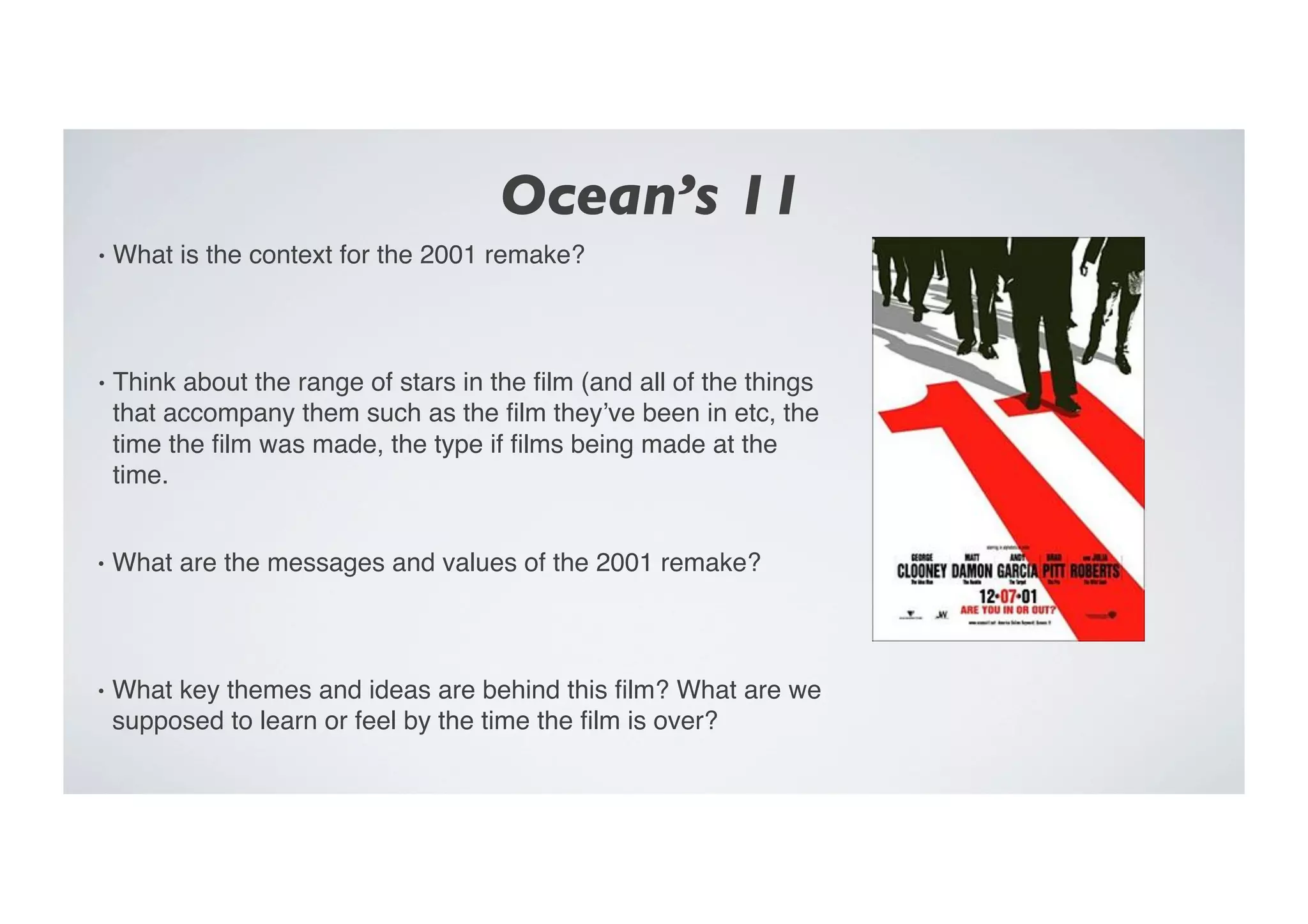 Ocean’s 11	

•  What is the context for the 2001 remake?"
•  Think about the range of stars in the ﬁlm (and all of the things
that accompany them such as the ﬁlm they’ve been in etc, the
time the ﬁlm was made, the type if ﬁlms being made at the
time. "
•  What are the messages and values of the 2001 remake?"
•  What key themes and ideas are behind this ﬁlm? What are we
supposed to learn or feel by the time the ﬁlm is over? "
 