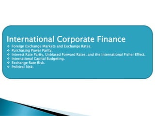 International Corporate Finance
❖ Foreign Exchange Markets and Exchange Rates.
❖ Purchasing Power Parity.
❖ Interest Rate Parity, Unbiased Forward Rates, and the International Fisher Effect.
❖ International Capital Budgeting.
❖ Exchange Rate Risk.
❖ Political Risk.
 