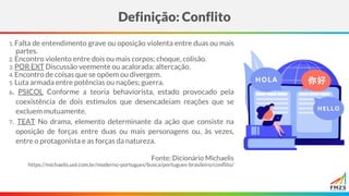 1. Falta de entendimento grave ou oposição violenta entre duas ou mais
partes.
2. Encontro violento entre dois ou mais corpos; choque, colisão.
3. POR EXT Discussão veemente ou acalorada; altercação.
4. Encontro de coisas que se opõem ou divergem.
5. Luta armada entre potências ou nações; guerra.
6. PSICOL Conforme a teoria behaviorista, estado provocado pela
coexistência de dois estímulos que desencadeiam reações que se
excluem mutuamente.
7. TEAT No drama, elemento determinante da ação que consiste na
oposição de forças entre duas ou mais personagens ou, às vezes,
entre o protagonista e as forças da natureza.
Fonte: Dicionário Michaelis
https://michaelis.uol.com.br/moderno-portugues/busca/portugues-brasileiro/conflito/
Definição: Conflito
 