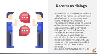 Recorra ao diálogo
“Ao recorrer ao diálogo o que se tenta
é atender ao reclamo de uma parte em
relação à outra. Nesses casos, não
existe – o terceiro –, imparcial e
independente, pois a busca da solução
se faz apenas por aqueles envolvidos
na controvérsia, que recorrem ao
diálogo e à troca de informações e
impressões. Poderíamos dizer,
portanto, que a negociação é a
primeira instância da tentativa de
resolução de conflitos, pois, uma vez
diante de uma solução que atenda a
ambas as partes, o conflito está
resolvido”.
(SAMPAIO; BRAGA NETO, 2007, p. 7)
 