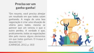 Precisa ser um
ganha-ganha!
“Em resumo, você precisa almejar
um resultado em que todos saiam
ganhando. A magia de uma boa
negociação é criar uma situação de
vitória para todos, mesmo se
parecer que um venceu e que o
outro perdeu. A verdade é que,
praticamente, todas as negociações
têm pelo menos alguns elementos
em que todos ganham. O truque é
descobri-los”.
(CARNEGIE, 2012, p. 183)
 