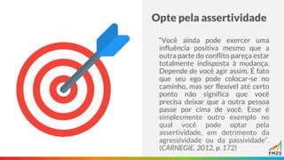 Opte pela assertividade
“Você ainda pode exercer uma
influência positiva mesmo que a
outra parte do conflito pareça estar
totalmente indisposta à mudança.
Depende de você agir assim. É fato
que seu ego pode colocar-se no
caminho, mas ser flexível até certo
ponto não significa que você
precisa deixar que a outra pessoa
passe por cima de você. Esse é
simplesmente outro exemplo no
qual você pode optar pela
assertividade, em detrimento da
agressividade ou da passividade”.
(CARNEGIE, 2012, p. 172)
 