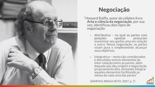 Negociação
“Howard Raiffa, autor do célebre livro
Arte e ciência da negociação, por sua
vez, identificou dois tipos de
negociação:
▪ distributiva – na qual as partes com
posições opostas procuram
maximizar seu ganho uma em relação
a outra. Nessa negociação, as partes
visam pura e simplesmente alcançar
seus objetivos.
▪ integrativa – nesta são considerados
e discutidos outros elementos da
inter-relação entre as partes, além
daquele que deu origem à negociação
propriamente dita, tentando integrar
aqueles elementos facilitando as
metas de cada uma das partes”
(SAMPAIO; BRAGA NETO, 2007, p. 7)
 