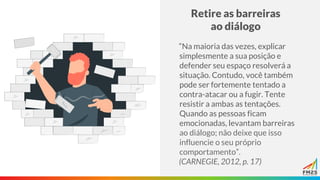 Retire as barreiras
ao diálogo
“Na maioria das vezes, explicar
simplesmente a sua posição e
defender seu espaço resolverá a
situação. Contudo, você também
pode ser fortemente tentado a
contra-atacar ou a fugir. Tente
resistir a ambas as tentações.
Quando as pessoas ficam
emocionadas, levantam barreiras
ao diálogo; não deixe que isso
influencie o seu próprio
comportamento”.
(CARNEGIE, 2012, p. 17)
 