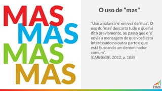 O uso de “mas”
MAS
MAS
“Use a palavra ‘e’ em vez de ‘mas’. O
uso do ‘mas’ descarta tudo o que foi
dito previamente, ao passo que o ‘e’
envia a mensagem de que você está
interessado na outra parte e que
está buscando um denominador
comum”.
(CARNEGIE, 2012, p. 188)
MAS
MAS
 