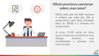 Olinto precisava conversar
sobre, mas como?
Olinto sabia que seu líder costuma
ir embora por volta das 18h às
sextas-feiras, pois tinha atividade
física às 18h30 e o trânsito era
insuportável.
Já eram 17h20, então ele tinha
pouco tempo para estabelecer esse
diálogo. Analisou suas
possibilidades e planejou essa
comunicação.
 