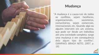 Mudança
“A mudança é a causa-raiz de todos
os conflitos, sejam familiares,
organizacionais, societários,
comunitários, sejam comerciais,
internacionais etc. Quando algo ou
alguém intervém em um sistema,
que pode ser desde um indivíduo
até uma sociedade completa, surge
uma mudança e em consequência
dela algum tipo de conflito”.
(SAMPAIO; BRAGA NETO, 2007, p.
18).
 