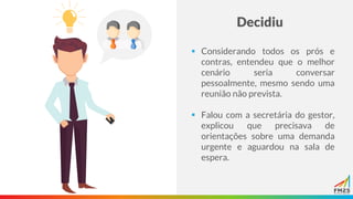 Decidiu
▪ Considerando todos os prós e
contras, entendeu que o melhor
cenário seria conversar
pessoalmente, mesmo sendo uma
reunião não prevista.
▪ Falou com a secretária do gestor,
explicou que precisava de
orientações sobre uma demanda
urgente e aguardou na sala de
espera.
 