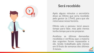 Será recebido
Após alguns minutos a secretária
disse ao Olinto que seria recebido
pelo gestor às 17h45, para que ele
retornasse nesse horário.
Olinto saiu e pensou: terei pouco
tempo para falar, mas pelo menos
tenho tempo para me preparar.
Analisou as últimas demandas
recebidas e verificou que a maioria
das urgentes foram repassadas a
ele, tendo trabalhado pelo menos
em 8 finais de semanas dos últimos
3 meses.
!!!
 