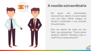 A reunião extraordinária
De posse das informações
necessárias e aberto à conversação
com seu líder, Olinto chegou no
horário combinado e sua entrada
foi autorizada.
Deu um aperto de mãos em seu
líder, que perguntou: “Como posso
ajudá-lo, Olinto?! Recebeu meu e-
mail? Ficou compreensível?”
??
 
