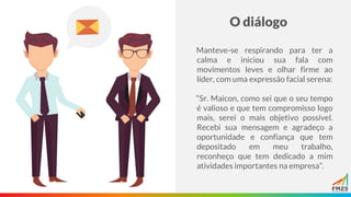 O diálogo
Manteve-se respirando para ter a
calma e iniciou sua fala com
movimentos leves e olhar firme ao
líder, com uma expressão facial serena:
“Sr. Maicon, como sei que o seu tempo
é valioso e que tem compromisso logo
mais, serei o mais objetivo possível.
Recebi sua mensagem e agradeço a
oportunidade e confiança que tem
depositado em meu trabalho,
reconheço que tem dedicado a mim
atividades importantes na empresa”.
 