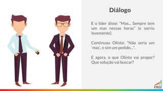 Diálogo
E o líder disse: “Mas... Sempre tem
um mas nessas horas” (e sorriu
levemente).
Continuou Olinto: “Não seria um
‘mas’, e sim um pedido...”.
E agora, o que Olinto vai propor?
Que solução vai buscar?
 