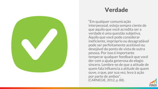 Verdade
“Em qualquer comunicação
interpessoal, esteja sempre ciente de
que aquilo que você acredita ser a
verdade é uma questão subjetiva.
Aquilo que você pode considerar
ineficiente, impróprio ou desagradável
pode ser perfeitamente aceitável ou
desejável do ponto de vista de outra
pessoa. Por isso é importante
temperar qualquer feedback que você
der com a ajuda generosa do elogio
sincero. Lembre-se de que a atitude de
quem fala influencia a atitude de quem
ouve, o que, por sua vez, leva à ação
por parte de ambos”.
(CARNEGIE, 2012, p. 88).
 