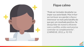 Fique calmo
“Pode ser tentador desabafar ou
impor sua autoridade. Mas irritar-
se é arriscar-se a perder o foco e
interessar-se mais pela batalha do
que por um resultado positivo. Se
deseja lidar de maneira eficiente
com o conflito, então você precisa
controlar-se completamente”.
(CARNEGIE, 2012, p. 92-93)
 