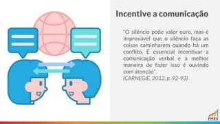 Incentive a comunicação
“O silêncio pode valer ouro, mas é
improvável que o silêncio faça as
coisas caminharem quando há um
conflito. É essencial incentivar a
comunicação verbal e a melhor
maneira de fazer isso é ouvindo
com atenção”.
(CARNEGIE, 2012, p. 92-93)
 