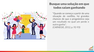 Busque uma solução em que
todos saiam ganhando
“Quando se começa a partir de uma
situação de conflito, há grandes
chances de que o prognóstico seja
um resultado no qual um perde e
outro ganha”.
(CARNEGIE, 2012, p. 92-93)
 