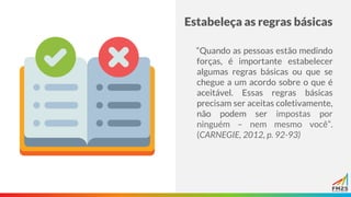 Estabeleça as regras básicas
“Quando as pessoas estão medindo
forças, é importante estabelecer
algumas regras básicas ou que se
chegue a um acordo sobre o que é
aceitável. Essas regras básicas
precisam ser aceitas coletivamente,
não podem ser impostas por
ninguém – nem mesmo você”.
(CARNEGIE, 2012, p. 92-93)
 