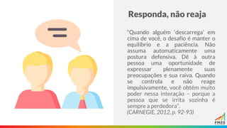Responda, não reaja
“Quando alguém ‘descarrega’ em
cima de você, o desafio é manter o
equilíbrio e a paciência. Não
assuma automaticamente uma
postura defensiva. Dê à outra
pessoa uma oportunidade de
expressar plenamente suas
preocupações e sua raiva. Quando
se controla e não reage
impulsivamente, você obtém muito
poder nessa interação – porque a
pessoa que se irrita sozinha é
sempre a perdedora”.
(CARNEGIE, 2012, p. 92-93)
 