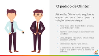 O pedido de Olinto!
Até então, Olinto havia seguido as
etapas de uma busca para a
solução, entendendo que:
▪ Havia ficado calmo durante todo o processo,
apesar do desespero inicial;
▪ Incentivou a comunicação ao buscar a conversa
com o líder;
▪ E estava disposto a buscar uma solução em que
todos saiam ganhando;
▪ Estabelecendo algumas regras básicas;
▪ E respondendo às possíveis perguntas, sem
reagir, o que poderia tornar o conflito em
confronto;
 