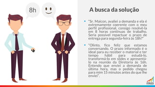A busca da solução
▪ “Sr. Maicon, avaliei a demanda e ela é
extremamente coerente com o meu
perfil profissional, consigo resolvê-la
em 8 horas contínuas de trabalho.
Seria possível repactuar o prazo de
entrega para segunda-feira às 18h?”
▪ “Olinto, fico feliz que estamos
conversando. O prazo informado é o
ideal para eu receber o material e ter
tempo hábil para estudá-lo,
transformá-lo em slides e apresentá-
lo na reunião da Diretoria às 16h.
Entendo que enviei a demanda de
última hora, mas o pedido chegou
para mim 15 minutos antes do que lhe
enviei”.
8h
(
 