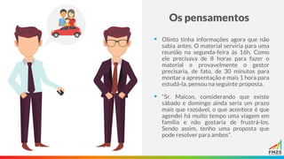 Os pensamentos
▪ Olinto tinha informações agora que não
sabia antes. O material serviria para uma
reunião na segunda-feira às 16h. Como
ele precisava de 8 horas para fazer o
material e provavelmente o gestor
precisaria, de fato, de 30 minutos para
montar a apresentação e mais 1 hora para
estudá-la, pensou na seguinte proposta.
▪ “Sr. Maicon, considerando que existe
sábado e domingo ainda seria um prazo
mais que razoável, o que acontece é que
agendei há muito tempo uma viagem em
família e não gostaria de frustrá-los.
Sendo assim, tenho uma proposta que
pode resolver para ambos”.
 