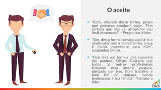 O aceite
▪ “Bom, olhando desta forma, penso
que podemos conduzir assim. Tem
certeza que não vai atrapalhar seu
final de semana?” – Perguntou o líder.
▪ “Sim, desta forma consigo auxiliá-lo e
ainda estar com a minha família, o que
é muito importante para mim”,
respondeu Olinto.
▪ “Fico feliz por termos uma conversa
tão madura, Olinto. Gostaria que
todos os outros profissionais
tivessem essa mesma postura,
obrigado por isso. Bom trabalho e
bom fim de semana, mande
lembranças à sua família”, finalizou o
líder.
 