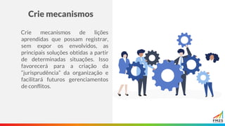 Crie mecanismos
Crie mecanismos de lições
aprendidas que possam registrar,
sem expor os envolvidos, as
principais soluções obtidas a partir
de determinadas situações. Isso
favorecerá para a criação da
“jurisprudência” da organização e
facilitará futuros gerenciamentos
de conflitos.
 