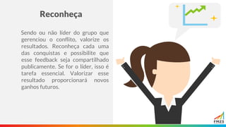 Reconheça
Sendo ou não líder do grupo que
gerenciou o conflito, valorize os
resultados. Reconheça cada uma
das conquistas e possibilite que
esse feedback seja compartilhado
publicamente. Se for o líder, isso é
tarefa essencial. Valorizar esse
resultado proporcionará novos
ganhos futuros.
 