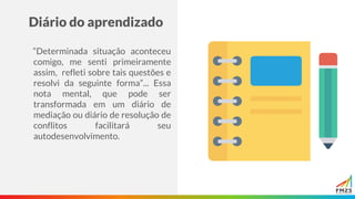 Diário do aprendizado
“Determinada situação aconteceu
comigo, me senti primeiramente
assim, refleti sobre tais questões e
resolvi da seguinte forma”... Essa
nota mental, que pode ser
transformada em um diário de
mediação ou diário de resolução de
conflitos facilitará seu
autodesenvolvimento.
 