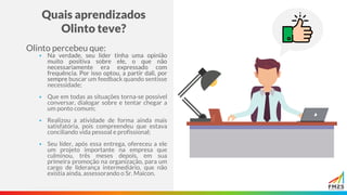 Quais aprendizados
Olinto teve?
Olinto percebeu que:
▪ Na verdade, seu líder tinha uma opinião
muito positiva sobre ele, o que não
necessariamente era expressado com
frequência. Por isso optou, a partir dali, por
sempre buscar um feedback quando sentisse
necessidade;
▪ Que em todas as situações torna-se possível
conversar, dialogar sobre e tentar chegar a
um ponto comum;
▪ Realizou a atividade de forma ainda mais
satisfatória, pois compreendeu que estava
conciliando vida pessoal e profissional;
▪ Seu líder, após essa entrega, ofereceu a ele
um projeto importante na empresa que
culminou, três meses depois, em sua
primeira promoção na organização, para um
cargo de liderança intermediário, que não
existia ainda, assessorando o Sr. Maicon.
 
