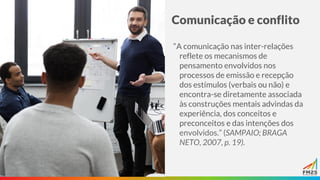Comunicação e conflito
“A comunicação nas inter-relações
reflete os mecanismos de
pensamento envolvidos nos
processos de emissão e recepção
dos estímulos (verbais ou não) e
encontra-se diretamente associada
às construções mentais advindas da
experiência, dos conceitos e
preconceitos e das intenções dos
envolvidos.” (SAMPAIO; BRAGA
NETO, 2007, p. 19).
 