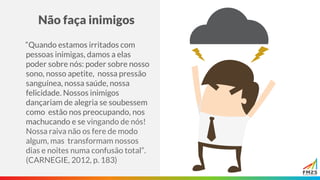 Não faça inimigos
“Quando estamos irritados com
pessoas inimigas, damos a elas
poder sobre nós: poder sobre nosso
sono, nosso apetite, nossa pressão
sanguínea, nossa saúde, nossa
felicidade. Nossos inimigos
dançariam de alegria se soubessem
como estão nos preocupando, nos
machucando e se vingando de nós!
Nossa raiva não os fere de modo
algum, mas transformam nossos
dias e noites numa confusão total”.
(CARNEGIE, 2012, p. 183)
 