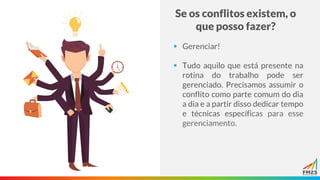 Se os conflitos existem, o
que posso fazer?
▪ Gerenciar!
▪ Tudo aquilo que está presente na
rotina do trabalho pode ser
gerenciado. Precisamos assumir o
conflito como parte comum do dia
a dia e a partir disso dedicar tempo
e técnicas específicas para esse
gerenciamento.
 