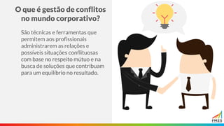 O que é gestão de conflitos
no mundo corporativo?
São técnicas e ferramentas que
permitem aos profissionais
administrarem as relações e
possíveis situações conflituosas
com base no respeito mútuo e na
busca de soluções que contribuam
para um equilíbrio no resultado.
 