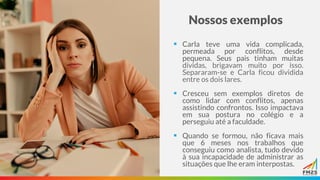 Nossos exemplos
▪ Carla teve uma vida complicada,
permeada por conflitos, desde
pequena. Seus pais tinham muitas
dívidas, brigavam muito por isso.
Separaram-se e Carla ficou dividida
entre os dois lares.
▪ Cresceu sem exemplos diretos de
como lidar com conflitos, apenas
assistindo confrontos. Isso impactava
em sua postura no colégio e a
perseguiu até a faculdade.
▪ Quando se formou, não ficava mais
que 6 meses nos trabalhos que
conseguiu como analista, tudo devido
à sua incapacidade de administrar as
situações que lhe eram interpostas.
 