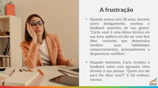 A frustração
▪ Quando estava com 28 anos, durante
outro desligamento, recebeu o
feedback assertivo de seu gestor:
“Carla, você é uma ótima técnica em
sua área, poderá um dia ser uma boa
líder, contanto que desenvolva
também suas habilidades
comportamentais, principalmente a
de gerenciar conflitos”.
▪ Naquele momento, Carla recebeu o
feedback como uma agressão. Uma
afronta à sua pessoa. “Quem era ele
para lhe dizer isso?!” E foi embora,
raivosa.
 