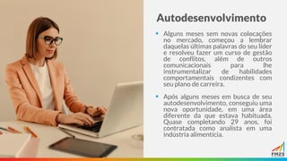 Autodesenvolvimento
▪ Alguns meses sem novas colocações
no mercado, começou a lembrar
daquelas últimas palavras do seu líder
e resolveu fazer um curso de gestão
de conflitos, além de outros
comunicacionais para lhe
instrumentalizar de habilidades
comportamentais condizentes com
seu plano de carreira.
▪ Após alguns meses em busca de seu
autodesenvolvimento, conseguiu uma
nova oportunidade, em uma área
diferente da que estava habituada.
Quase completando 29 anos, foi
contratada como analista em uma
indústria alimentícia.
 