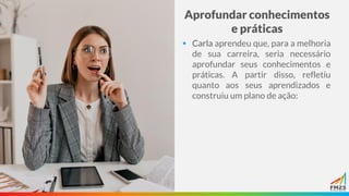 Aprofundar conhecimentos
e práticas
▪ Carla aprendeu que, para a melhoria
de sua carreira, seria necessário
aprofundar seus conhecimentos e
práticas. A partir disso, refletiu
quanto aos seus aprendizados e
construiu um plano de ação:
 