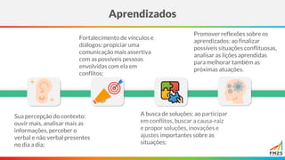 Aprendizados
Sua percepção do contexto:
ouvir mais, analisar mais as
informações, perceber o
verbal e não verbal presentes
no dia a dia;
Fortalecimento de vínculos e
diálogos: propiciar uma
comunicação mais assertiva
com as possíveis pessoas
envolvidas com ela em
conflitos;
A busca de soluções: ao participar
em conflitos, buscar a causa-raiz
e propor soluções, inovações e
ajustes importantes sobre as
situações;
Promover reflexões sobre os
aprendizados: ao finalizar
possíveis situações conflituosas,
analisar as lições aprendidas
para melhorar também as
próximas atuações.
 
