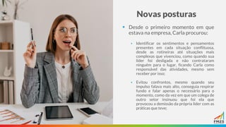 Novas posturas
▪ Desde o primeiro momento em que
estava na empresa, Carla procurou:
▪ Identificar os sentimentos e pensamentos
presentes em cada situação conflituosa,
desde as rotineiras até situações mais
complexas que vivenciou, como quando sua
líder foi desligada e não contrataram
ninguém para o lugar, ficando Carla como
responsável das atividades, mesmo sem
receber por isso;
▪ Evitou confrontos, mesmo quando seu
impulso falava mais alto, conseguia respirar
fundo e falar apenas o necessário para o
momento, como da vez em que um colega de
outro setor insinuou que foi ela que
provocou a demissão da própria líder com as
práticas que teve;
 