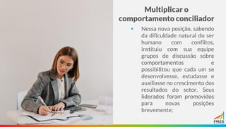 Multiplicar o
comportamento conciliador
▪ Nessa nova posição, sabendo
da dificuldade natural do ser
humano com conflitos,
instituiu com sua equipe
grupos de discussão sobre
comportamentos e
possibilitou que cada um se
desenvolvesse, estudasse e
auxiliasse no crescimento dos
resultados do setor. Seus
liderados foram promovidos
para novas posições
brevemente;
 
