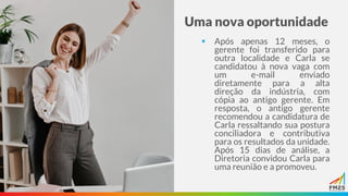 Uma nova oportunidade
▪ Após apenas 12 meses, o
gerente foi transferido para
outra localidade e Carla se
candidatou à nova vaga com
um e-mail enviado
diretamente para a alta
direção da indústria, com
cópia ao antigo gerente. Em
resposta, o antigo gerente
recomendou a candidatura de
Carla ressaltando sua postura
conciliadora e contributiva
para os resultados da unidade.
Após 15 dias de análise, a
Diretoria convidou Carla para
uma reunião e a promoveu.
 