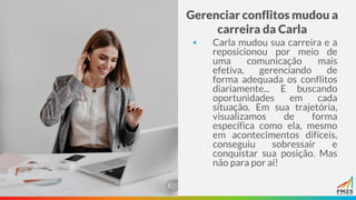 Gerenciar conflitos mudou a
carreira da Carla
▪ Carla mudou sua carreira e a
reposicionou por meio de
uma comunicação mais
efetiva, gerenciando de
forma adequada os conflitos
diariamente... E buscando
oportunidades em cada
situação. Em sua trajetória,
visualizamos de forma
específica como ela, mesmo
em acontecimentos difíceis,
conseguiu sobressair e
conquistar sua posição. Mas
não para por aí!
 