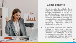 Como gerente
▪ Como gerente da unidade, Carla
implantou mecanismos para que a
cultura conciliadora e voltada ao
fortalecimento das oportunidades
fosse disseminada. Percebeu que
somente profissionais seguros em
suas atividades, abertos ao diálogo
e que buscavam soluções
conjuntas, poderiam entregar
ainda mais resultados.
▪ Carla valorizava cada nova ideia e
solução a partir dos problemas
identificados, com um programa de
“Resolva um problema”, que foi
futuramente expandido para todas
as unidades da indústria por meio
da equipe do RH e de Inovação.
 