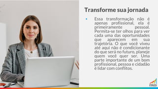 Transforme sua jornada
▪ Essa transformação não é
apenas profissional, ela é
primeiramente pessoal.
Permita-se ter olhos para ver
cada uma das oportunidades
que aparecem em sua
trajetória. O que você viveu
até aqui não é condicionante
do que será no futuro, planeje
quem você quer ser. Uma
parte importante de um bom
profissional, pessoa e cidadão
é lidar com conflitos.
 