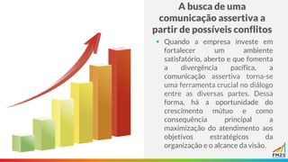 A busca de uma
comunicação assertiva a
partir de possíveis conflitos
▪ Quando a empresa investe em
fortalecer um ambiente
satisfatório, aberto e que fomenta
a divergência pacífica, a
comunicação assertiva torna-se
uma ferramenta crucial no diálogo
entre as diversas partes. Dessa
forma, há a oportunidade do
crescimento mútuo e como
consequência principal a
maximização do atendimento aos
objetivos estratégicos da
organização e o alcance da visão.
 
