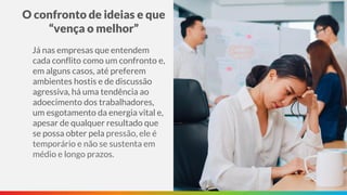O confronto de ideias e que
“vença o melhor”
Já nas empresas que entendem
cada conflito como um confronto e,
em alguns casos, até preferem
ambientes hostis e de discussão
agressiva, há uma tendência ao
adoecimento dos trabalhadores,
um esgotamento da energia vital e,
apesar de qualquer resultado que
se possa obter pela pressão, ele é
temporário e não se sustenta em
médio e longo prazos.
 