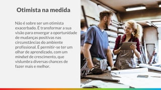 Otimista na medida
Não é sobre ser um otimista
exacerbado. É transformar a sua
visão para enxergar a oportunidade
de mudanças positivas nas
circunstâncias do ambiente
profissional. É permitir-se ter um
olhar de aprendizado, com um
mindset de crescimento, que
vislumbra diversas chances de
fazer mais e melhor.
 