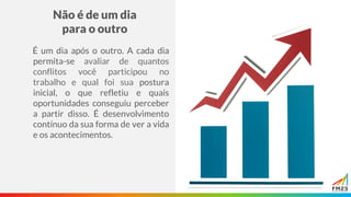 Não é de um dia
para o outro
É um dia após o outro. A cada dia
permita-se avaliar de quantos
conflitos você participou no
trabalho e qual foi sua postura
inicial, o que refletiu e quais
oportunidades conseguiu perceber
a partir disso. É desenvolvimento
contínuo da sua forma de ver a vida
e os acontecimentos.
 