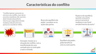 Características do conflito
“Conflito latente: presente na
estrutura do conflito, mas não se
encontra manifesto. Ele acarreta
determinado desconforto
interno que exige determinada
mudança sob pena de essa
pessoa se considerar infeliz.
Iniciação: instala-se a
situação de conflito, com a
manifestação de uma
vontade que se contrapõe
a outra vontade.
Busca de equilíbrio do
poder: sucedem-se as
ações das partes.
Equilíbrio do poder:
pode beneficiar
uma ou outra parte.
Ruptura do equilíbrio:
quando uma parte
procura provocar
mudança a seu favor
em detrimento da outra”
 